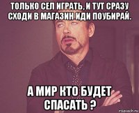 только сел играть, и тут сразу сходи в магазин иди поубирай. а мир кто будет спасать ?