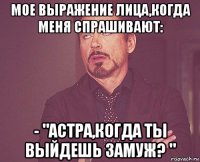 мое выражение лица,когда меня спрашивают: - "астра,когда ты выйдешь замуж? "