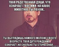 твоя родственная душа. что означает твое имя. на какое животное ты похож... ты выглядишь намного моложе своего возраста. твоя дата рождения означает..на сколько ты стервозная ..