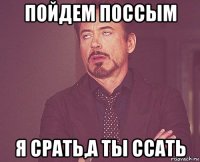 пойдем поссым я срать,а ты ссать