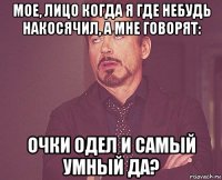 мое, лицо когда я где небудь накосячил, а мне говорят: очки одел и самый умный да?