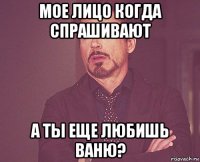 мое лицо когда спрашивают а ты еще любишь ваню?