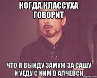 когда классуха говорит что я выйду замуж за сашу и уеду с ним в алчевск