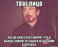 твое лицо когда классуха говорит что я выйду замуж за сашу и уеду с ним в алчевск