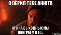 я верил тебе анюта что на выходных мы поиграем в lol