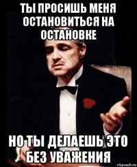 ты просишь меня остановиться на остановке но ты делаешь это без уважения