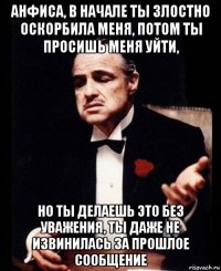 анфиса, в начале ты злостно оскорбила меня, потом ты просишь меня уйти, но ты делаешь это без уважения, ты даже не извинилась за прошлое сообщение