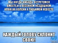 мы когда-нибудь встретемся вместе,и в весеннем нездешнем краю,на колени к любимой невесте каждый,голову склонит свою!