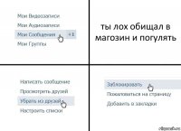 ты лох обищал в магозин и погулять