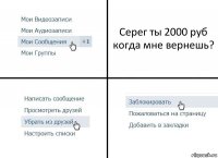 Серег ты 2000 руб когда мне вернешь?