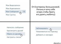 От:Екатерины Большаковой.
Лялька,я хочу себе игоря,чтобы брить его,доить,любить))