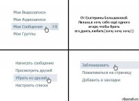 От:Екатерины Большаковой.
Лялька,я хочу себе ещё одного игоря,чтобы брить его,доить,любить))хочу хочу хочу)))