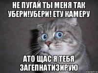 не пугай ты меня так убери!убери! ету камеру ато щас я тебя загепнатизирую