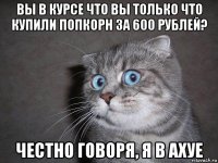 вы в курсе что вы только что купили попкорн за 600 рублей? честно говоря, я в ахуе