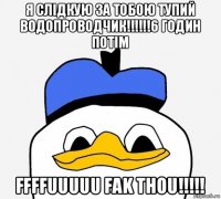 я слідкую за тобою тупий водопроводчик!!!!!!6 годин потім ffffuuuuu fak thou!!!!!