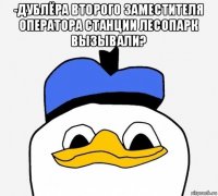 -дублёра второго заместителя оператора станции лесопарк вызывали? 