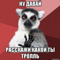 ну давай расскажи какой ты тролль