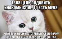 твоя цель подавить инакомыслие, то есть меня , чтобы он не смог отстаивать свою точку зрения, то есть необходимую для тебя