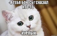 -я тебя боюсь!*сказал кто-то* -курлык.