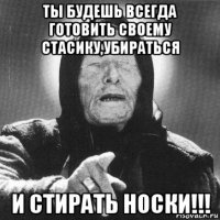 ты будешь всегда готовить своему стасику,убираться и стирать носки!!!