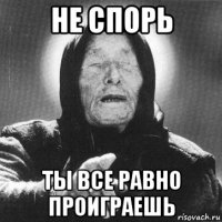 не спорь ты все равно проиграешь