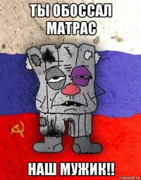 ты обоссал матрас наш мужик!!