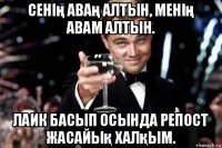 сенің аваң алтын, менің авам алтын. лаик басып осында репост жасайық халқым.