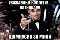 уважаемые коллеги! ... пятница!!!! шампусик за мной