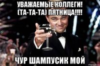 уважаемые коллеги! (та-та-та) пятница!!!! чур шампусик мой