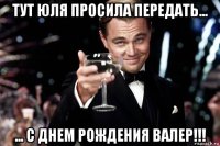 тут юля просила передать... ... с днем рождения валер!!!