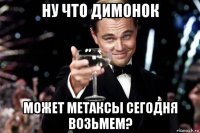 ну что димонок может метаксы сегодня возьмем?