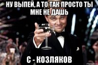 ну выпей, а то так просто ты мне не дашь с - козляков