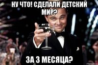 ну что! сделали детский мир? за 3 месяца?