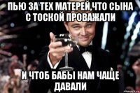 пью за тех матерей,что сына с тоской проважали и чтоб бабы нам чаще давали