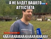 а не будет вашего аттестата хааххахахахахахахахахахах