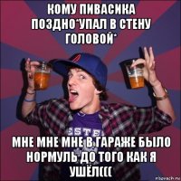 кому пивасика поздно*упал в стену головой* мне мне мне в гараже было нормуль до того как я ушёл(((