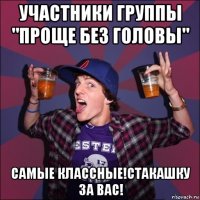 участники группы "проще без головы" самые классные!стакашку за вас!