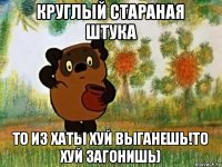 круглый стараная штука то из хаты хуй выганешь!то хуй загонишь)