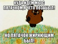 куда идём мы с пятачком,я чёто позабыл! но пятачок жирнющим был!