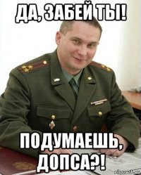 да, забей ты! подумаешь, допса?!