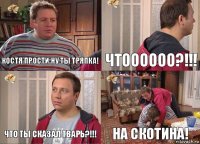 Костя прости ну ты тряпка! Чтоооооо?!!! Что ты сказал тварь?!!! На скотина!