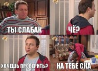 Ты слабак Чё? Хочешь проверить? На тебе ска