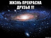 жизнь прекрасна друзья !!! 