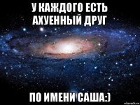 у каждого есть ахуенный друг по имени саша:)