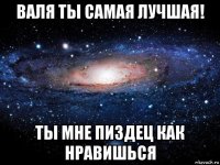 валя ты самая лучшая! ты мне пиздец как нравишься