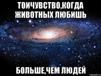 тоичувство,когда животных любишь больше,чем людей