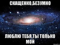 скащенко,безумно люблю тебя,ты только мой