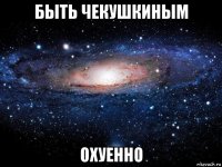 быть чекушкиным охуенно