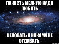 пакость мелкую надо любить целовать и никому не отдавать.