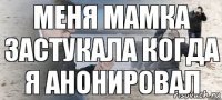 меня мамка застукала когда я анонировал